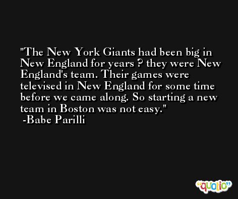 The New York Giants had been big in New England for years ? they were New England's team. Their games were televised in New England for some time before we came along. So starting a new team in Boston was not easy. -Babe Parilli