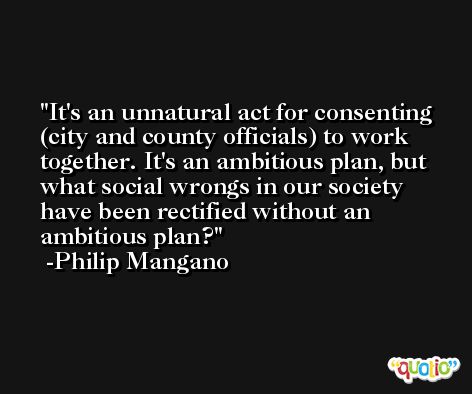 It's an unnatural act for consenting (city and county officials) to work together. It's an ambitious plan, but what social wrongs in our society have been rectified without an ambitious plan? -Philip Mangano