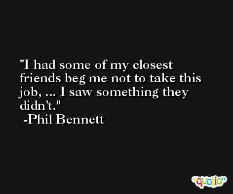 I had some of my closest friends beg me not to take this job, ... I saw something they didn't. -Phil Bennett