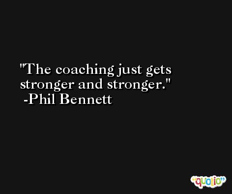 The coaching just gets stronger and stronger. -Phil Bennett