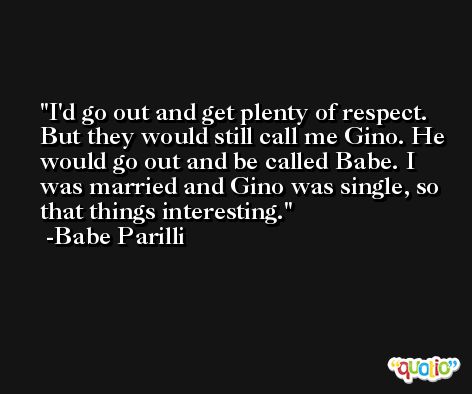 I'd go out and get plenty of respect. But they would still call me Gino. He would go out and be called Babe. I was married and Gino was single, so that things interesting. -Babe Parilli