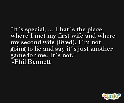 It´s special, ... That´s the place where I met my first wife and where my second wife (lived). I´m not going to lie and say it´s just another game for me. It´s not. -Phil Bennett