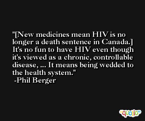 [New medicines mean HIV is no longer a death sentence in Canada.] It's no fun to have HIV even though it's viewed as a chronic, controllable disease, ... It means being wedded to the health system. -Phil Berger