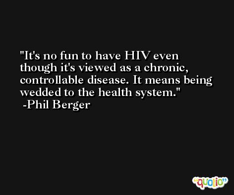 It's no fun to have HIV even though it's viewed as a chronic, controllable disease. It means being wedded to the health system. -Phil Berger