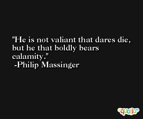 He is not valiant that dares die, but he that boldly bears calamity. -Philip Massinger