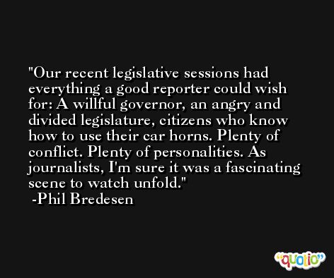 Our recent legislative sessions had everything a good reporter could wish for: A willful governor, an angry and divided legislature, citizens who know how to use their car horns. Plenty of conflict. Plenty of personalities. As journalists, I'm sure it was a fascinating scene to watch unfold. -Phil Bredesen