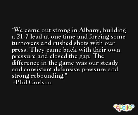 We came out strong in Albany, building a 21-7 lead at one time and forcing some turnovers and rushed shots with our press. They came back with their own pressure and closed the gap. The difference in the game was our steady and consistent defensive pressure and strong rebounding. -Phil Carlson