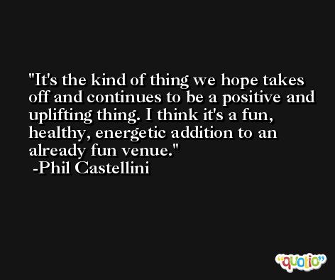 It's the kind of thing we hope takes off and continues to be a positive and uplifting thing. I think it's a fun, healthy, energetic addition to an already fun venue. -Phil Castellini