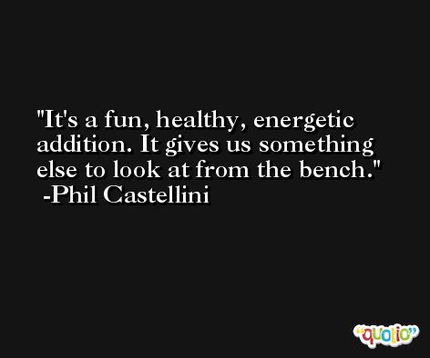 It's a fun, healthy, energetic addition. It gives us something else to look at from the bench. -Phil Castellini