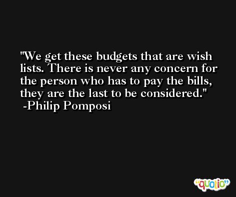 We get these budgets that are wish lists. There is never any concern for the person who has to pay the bills, they are the last to be considered. -Philip Pomposi