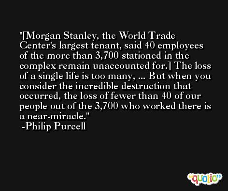 [Morgan Stanley, the World Trade Center's largest tenant, said 40 employees of the more than 3,700 stationed in the complex remain unaccounted for.] The loss of a single life is too many, ... But when you consider the incredible destruction that occurred, the loss of fewer than 40 of our people out of the 3,700 who worked there is a near-miracle. -Philip Purcell