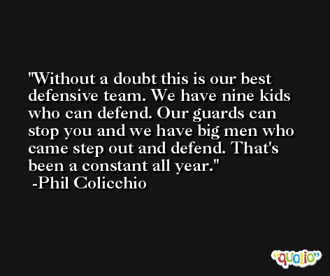 Without a doubt this is our best defensive team. We have nine kids who can defend. Our guards can stop you and we have big men who came step out and defend. That's been a constant all year. -Phil Colicchio