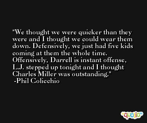 We thought we were quicker than they were and I thought we could wear them down. Defensively, we just had five kids coming at them the whole time. Offensively, Darrell is instant offense, L.J. stepped up tonight and I thought Charles Miller was outstanding. -Phil Colicchio
