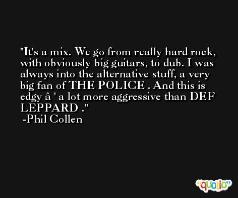 It's a mix. We go from really hard rock, with obviously big guitars, to dub. I was always into the alternative stuff, a very big fan of THE POLICE . And this is edgy â€' a lot more aggressive than DEF LEPPARD . -Phil Collen