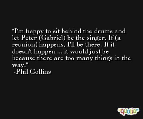 I'm happy to sit behind the drums and let Peter (Gabriel) be the singer. If (a reunion) happens, I'll be there. If it doesn't happen ... it would just be because there are too many things in the way. -Phil Collins