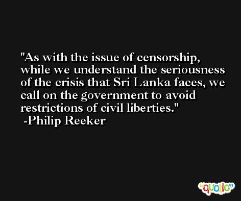 As with the issue of censorship, while we understand the seriousness of the crisis that Sri Lanka faces, we call on the government to avoid restrictions of civil liberties. -Philip Reeker
