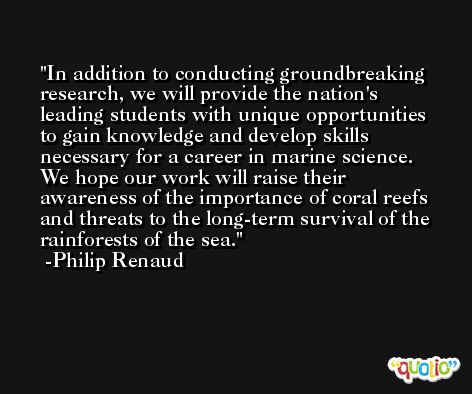 In addition to conducting groundbreaking research, we will provide the nation's leading students with unique opportunities to gain knowledge and develop skills necessary for a career in marine science. We hope our work will raise their awareness of the importance of coral reefs and threats to the long-term survival of the rainforests of the sea. -Philip Renaud