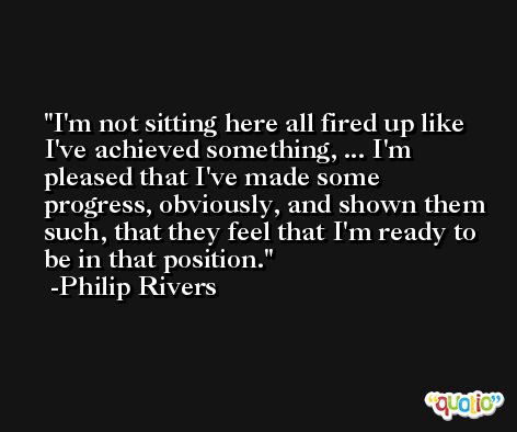 I'm not sitting here all fired up like I've achieved something, ... I'm pleased that I've made some progress, obviously, and shown them such, that they feel that I'm ready to be in that position. -Philip Rivers