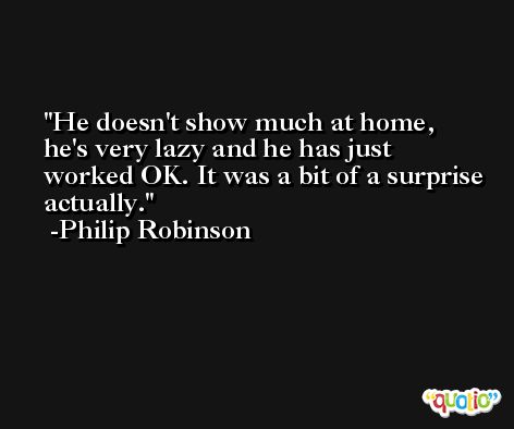 He doesn't show much at home, he's very lazy and he has just worked OK. It was a bit of a surprise actually. -Philip Robinson