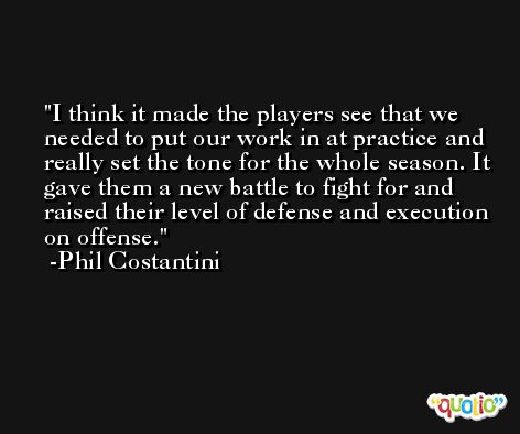 I think it made the players see that we needed to put our work in at practice and really set the tone for the whole season. It gave them a new battle to fight for and raised their level of defense and execution on offense. -Phil Costantini