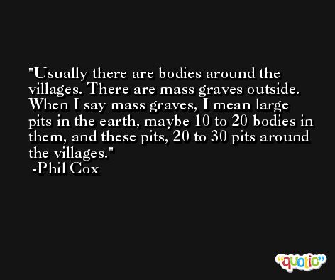Usually there are bodies around the villages. There are mass graves outside. When I say mass graves, I mean large pits in the earth, maybe 10 to 20 bodies in them, and these pits, 20 to 30 pits around the villages. -Phil Cox