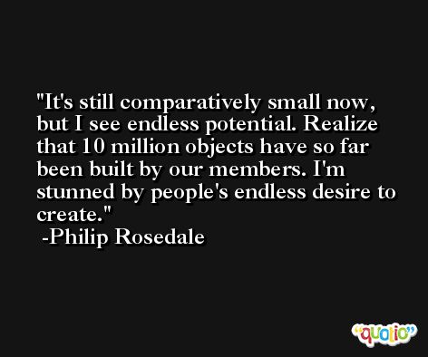 It's still comparatively small now, but I see endless potential. Realize that 10 million objects have so far been built by our members. I'm stunned by people's endless desire to create. -Philip Rosedale
