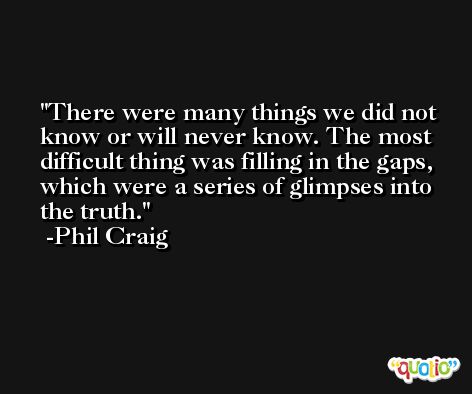 There were many things we did not know or will never know. The most difficult thing was filling in the gaps, which were a series of glimpses into the truth. -Phil Craig