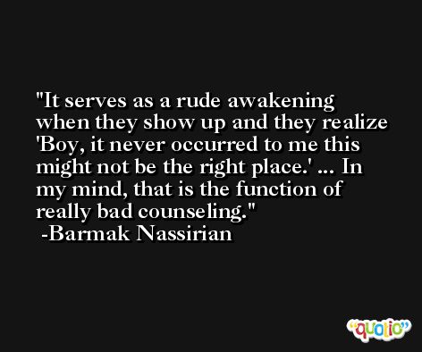 It serves as a rude awakening when they show up and they realize 'Boy, it never occurred to me this might not be the right place.' ... In my mind, that is the function of really bad counseling. -Barmak Nassirian