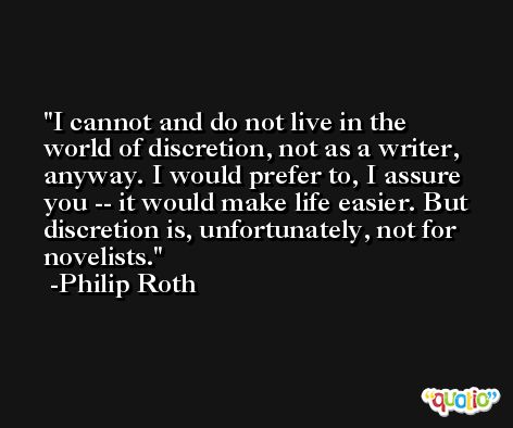 I cannot and do not live in the world of discretion, not as a writer, anyway. I would prefer to, I assure you -- it would make life easier. But discretion is, unfortunately, not for novelists. -Philip Roth
