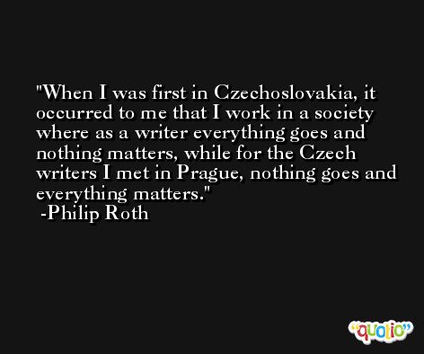 When I was first in Czechoslovakia, it occurred to me that I work in a society where as a writer everything goes and nothing matters, while for the Czech writers I met in Prague, nothing goes and everything matters. -Philip Roth