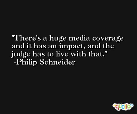 There's a huge media coverage and it has an impact, and the judge has to live with that. -Philip Schneider