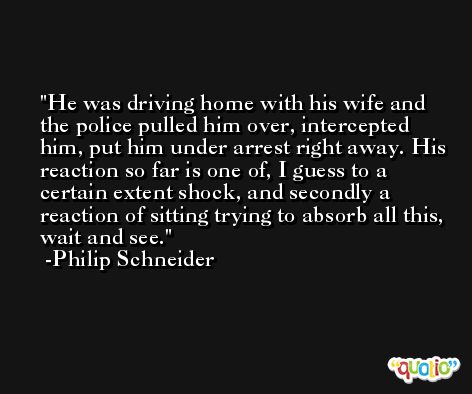 He was driving home with his wife and the police pulled him over, intercepted him, put him under arrest right away. His reaction so far is one of, I guess to a certain extent shock, and secondly a reaction of sitting trying to absorb all this, wait and see. -Philip Schneider
