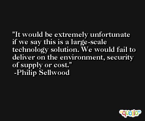 It would be extremely unfortunate if we say this is a large-scale technology solution. We would fail to deliver on the environment, security of supply or cost. -Philip Sellwood