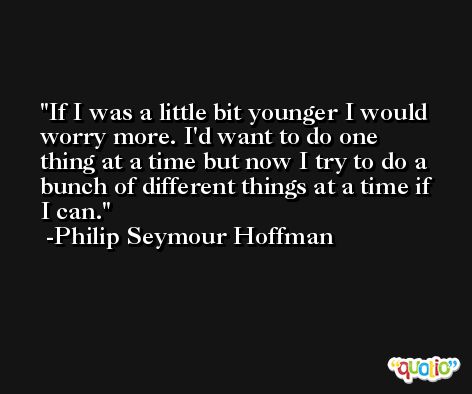 If I was a little bit younger I would worry more. I'd want to do one thing at a time but now I try to do a bunch of different things at a time if I can. -Philip Seymour Hoffman