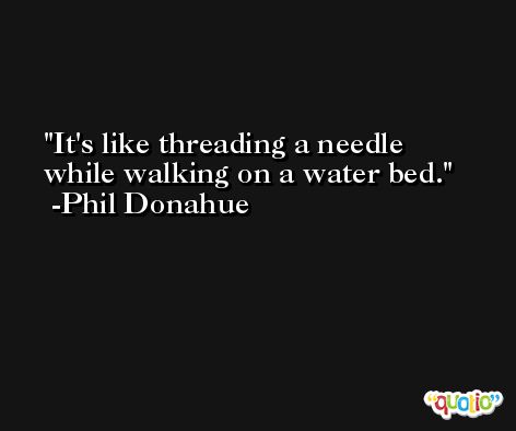 It's like threading a needle while walking on a water bed. -Phil Donahue