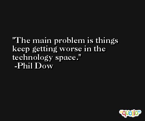 The main problem is things keep getting worse in the technology space. -Phil Dow