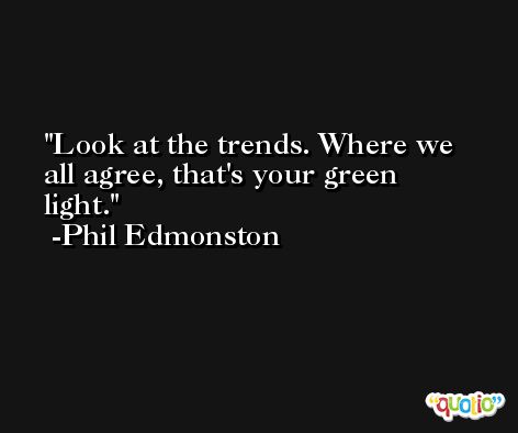 Look at the trends. Where we all agree, that's your green light. -Phil Edmonston