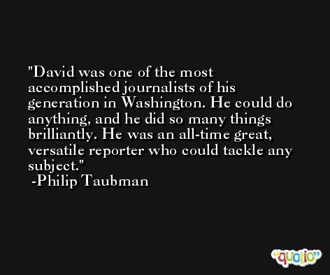 David was one of the most accomplished journalists of his generation in Washington. He could do anything, and he did so many things brilliantly. He was an all-time great, versatile reporter who could tackle any subject. -Philip Taubman