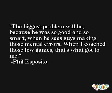 The biggest problem will be, because he was so good and so smart, when he sees guys making those mental errors. When I coached those few games, that's what got to me. -Phil Esposito