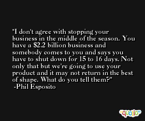 I don't agree with stopping your business in the middle of the season. You have a $2.2 billion business and somebody comes to you and says you have to shut down for 15 to 16 days. Not only that but we're going to use your product and it may not return in the best of shape. What do you tell them? -Phil Esposito