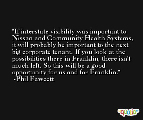If interstate visibility was important to Nissan and Community Health Systems, it will probably be important to the next big corporate tenant. If you look at the possibilities there in Franklin, there isn't much left. So this will be a good opportunity for us and for Franklin. -Phil Fawcett