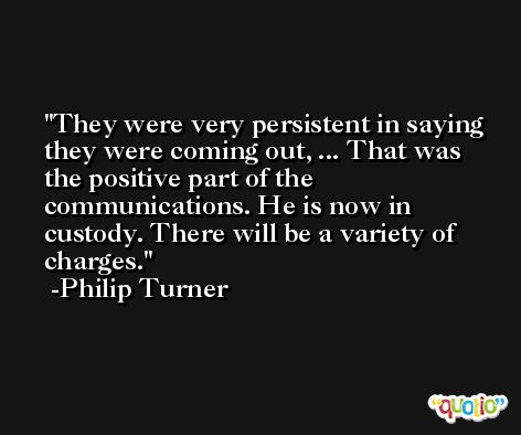 They were very persistent in saying they were coming out, ... That was the positive part of the communications. He is now in custody. There will be a variety of charges. -Philip Turner