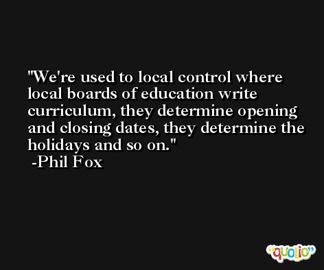 We're used to local control where local boards of education write curriculum, they determine opening and closing dates, they determine the holidays and so on. -Phil Fox