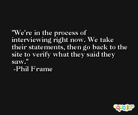 We're in the process of interviewing right now. We take their statements, then go back to the site to verify what they said they saw. -Phil Frame