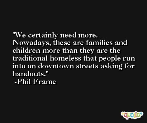 We certainly need more. Nowadays, these are families and children more than they are the traditional homeless that people run into on downtown streets asking for handouts. -Phil Frame