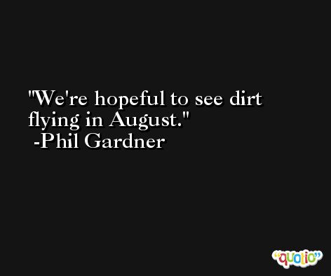 We're hopeful to see dirt flying in August. -Phil Gardner