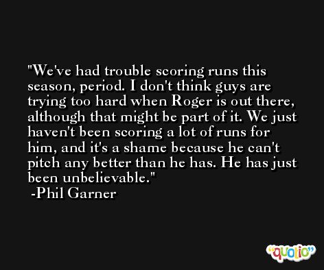 We've had trouble scoring runs this season, period. I don't think guys are trying too hard when Roger is out there, although that might be part of it. We just haven't been scoring a lot of runs for him, and it's a shame because he can't pitch any better than he has. He has just been unbelievable. -Phil Garner