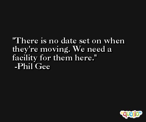 There is no date set on when they're moving. We need a facility for them here. -Phil Gee