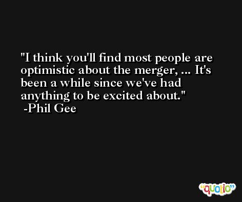 I think you'll find most people are optimistic about the merger, ... It's been a while since we've had anything to be excited about. -Phil Gee