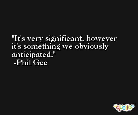 It's very significant, however it's something we obviously anticipated. -Phil Gee